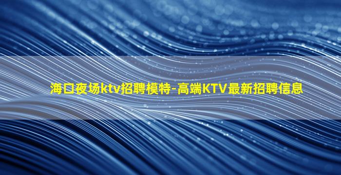 海口夜场ktv招聘模特-高端KTV最新招聘信息